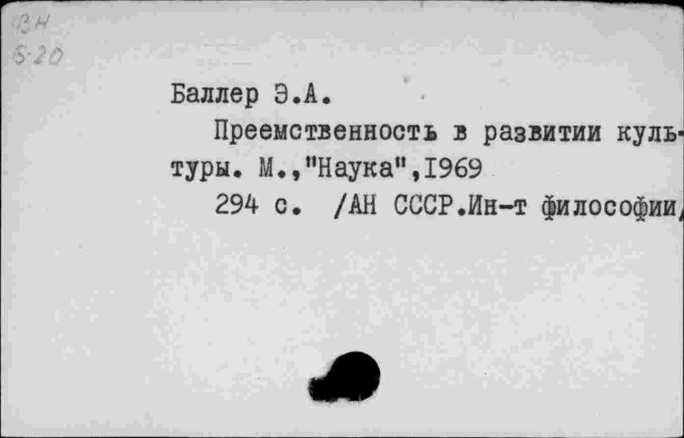 ﻿&20
Баллер Э.А.
Преемственность в развитии куль туры. М.,’’Наука” ,1969
294 с. /АН СССР.Ин-т философии